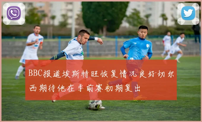 BBC报道埃斯特旺恢复情况良好切尔西期待他在季前赛初期复出
