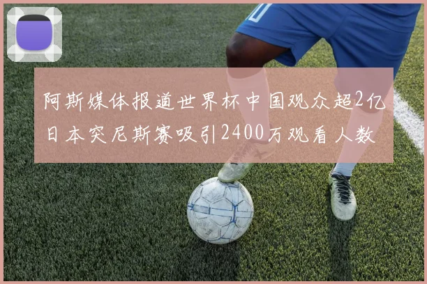 阿斯媒体报道世界杯中国观众超2亿日本突尼斯赛吸引2400万观看人数
