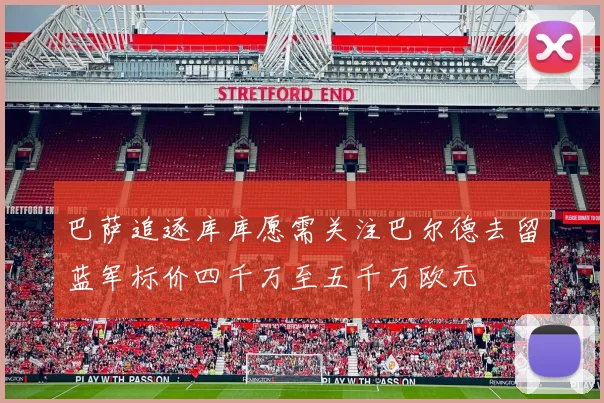 巴萨追逐库库愿需关注巴尔德去留蓝军标价四千万至五千万欧元