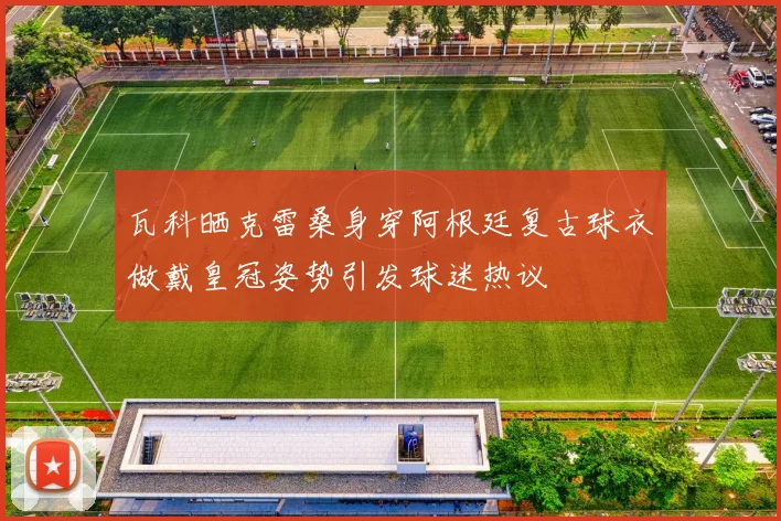 瓦科晒克雷桑身穿阿根廷复古球衣做戴皇冠姿势引发球迷热议