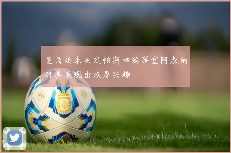 皇马尚未决定帕斯回购事宜阿森纳对其表现出浓厚兴趣