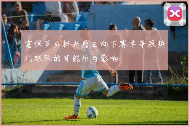 富保罗分析老詹去向下赛季争冠热门球队的可能性与影响