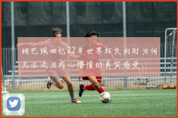 姆巴佩回忆22年世界杯失利时为何无法流泪内心懵懂的真实感受