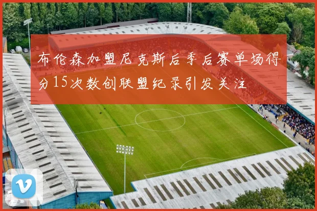 布伦森加盟尼克斯后季后赛单场得分15次数创联盟纪录引发关注