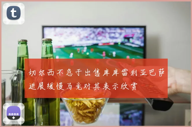 切尔西不急于出售库库雷利亚巴萨进展缓慢马竞对其表示欣赏
